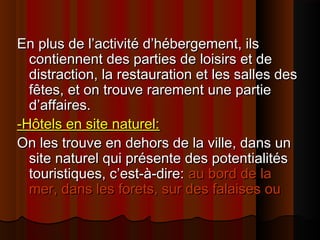 En plus de l’activité d’hébergement, ilsEn plus de l’activité d’hébergement, ils
contiennent des parties de loisirs et decontiennent des parties de loisirs et de
distraction, la restauration et les salles desdistraction, la restauration et les salles des
fêtes, et on trouve rarement une partiefêtes, et on trouve rarement une partie
d’affaires.d’affaires.
-Hôtels en site naturel:-Hôtels en site naturel:
On les trouve en dehors de la ville, dans unOn les trouve en dehors de la ville, dans un
site naturel qui présente des potentialitéssite naturel qui présente des potentialités
touristiques, c’est-à-dire:touristiques, c’est-à-dire: au bord de laau bord de la
mer, dans les forets, sur des falaises oumer, dans les forets, sur des falaises ou
 