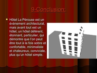 9-Conclusion:9-Conclusion:
 Hôtel La Pérouse est unHôtel La Pérouse est un
évènement architectural,évènement architectural,
mais avant tout est unmais avant tout est un
hôtel, un hôtel déférent,hôtel, un hôtel déférent,
étonnant, particulier, quiétonnant, particulier, qui
démontre que l’on peutdémontre que l’on peut
être tout à la fois sobre etêtre tout à la fois sobre et
confortable, minimalisteconfortable, minimaliste
et chaleureux, conviviale,et chaleureux, conviviale,
plus qu’un hôtel simple.plus qu’un hôtel simple.
 