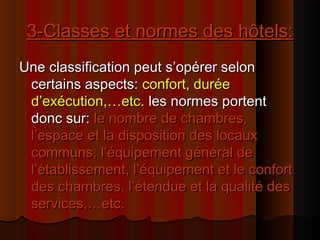 3-Classes et normes des hôtels:3-Classes et normes des hôtels:
Une classification peut s’opérer selonUne classification peut s’opérer selon
certains aspects:certains aspects: confort, duréeconfort, durée
d’exécution,…etc.d’exécution,…etc. les normes portentles normes portent
donc sur:donc sur: le nombre de chambres,le nombre de chambres,
l’espace et la disposition des locauxl’espace et la disposition des locaux
communs, l’équipement général decommuns, l’équipement général de
l’établissement, l’équipement et le confortl’établissement, l’équipement et le confort
des chambres, l’étendue et la qualité desdes chambres, l’étendue et la qualité des
services,…etc.services,…etc.
 