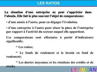 LES RATIOS
La situation d’une entreprise ne peut s’apprécier dans
l’absolu. Elle fait le plus souvent l’objet de comparaisons:
• d’une année à l’autre, pour en dégager l’évolution.
• d’une entreprise à l’autre pour situer la place de l’entreprise
par rapport à l’activité du secteur auquel elle appartient.
Ces comparaisons sont effectuées à partir d’indicateurs
significatifs:
* Les ratios;
* Le fonds de roulement et le besoin en fond de
roulement;
* Les durées moyennes et les rotations des crédits et de
stocks.
 