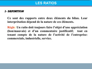 1- DEFINITION
Ce sont des rapports entre deux éléments du bilan. Leur
interprétation dépend de la nature de ces éléments.
Règle: Un ratio doit toujours faire l’objet d’une appréciation
(bon/mauvais) et d’un commentaire justificatif; tout en
tenant compte de la nature de l’activité de l’entreprise:
commerciale, industrielle, service.
LES RATIOS
 