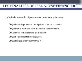 LES FINALITÉS DE L’ANALYSE FINANCIÈRE
Il s'agit de tenter de répondre aux questions suivantes :
 Quelle est l'aptitude de l'entreprise à créer de la valeur ?
 Quel est le poids des investissements à entreprendre ?
 Comment le financement est-il assuré ?
 Quelle est la rentabilité dégagée ?
 Quel risque génère l'entreprise ?
 