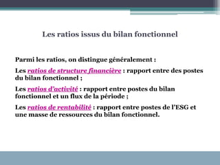 Les ratios issus du bilan fonctionnel
Parmi les ratios, on distingue généralement :
Les ratios de structure financière : rapport entre des postes
du bilan fonctionnel ;
Les ratios d’activité : rapport entre postes du bilan
fonctionnel et un flux de la période ;
Les ratios de rentabilité : rapport entre postes de l’ESG et
une masse de ressources du bilan fonctionnel.
 