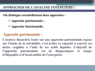APPROCHES DE L’ANALYSE FINANCIÈRE :
Approche patrimoniale :
L'analyse financière basée sur une approche patrimoniale repose
sur l’étude de la solvabilité, c’est-à-dire sa capacité à couvrir ses
dettes exigibles à l’aide de ses actifs liquides. L’objectif de
l’approche patrimoniale est de diagnostiquer le risque
d’illiquidité et d’insolvabilité de l’entreprise.
On distingue essentiellement deux approches :
 Approche patrimoniale ;
 Approche fonctionnelle.
 