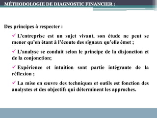 MÉTHODOLOGIE DE DIAGNOSTIC FINANCIER :
Des principes à respecter :
 L’entreprise est un sujet vivant, son étude ne peut se
mener qu’en étant à l’écoute des signaux qu’elle émet ;
 L’analyse se conduit selon le principe de la disjonction et
de la conjonction;
 Expérience et intuition sont partie intégrante de la
réflexion ;
 La mise en œuvre des techniques et outils est fonction des
analystes et des objectifs qui déterminent les approches.
 