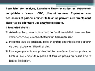 Pour faire son analyse, L’analyste financier utilise les documents
comptables suivants : CPC, bilan et annexes. Cependant ces
documents et particulièrement le bilan ne peuvent être directement
exploitables pour faire une analyse financière.
Il faudrait d’abord :
₡ Actualiser les postes notamment de l’actif immobilisé pour voir leur
valeur économique réelle et obtenir un bilan redressé ;
₡ Résumer tous les postes du bilan en grands ensembles afin d’obtenir
ce qu’on appelle un bilan financier.
₡ Les regroupements des postes du bilan ramènent tous les postes de
l’actif à uniquement deux postes et tous les postes du passif à deux
postes également.
 