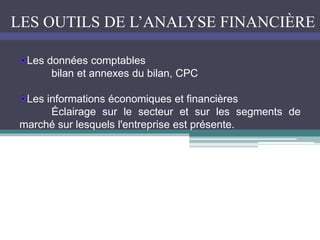 LES OUTILS DE L’ANALYSE FINANCIÈRE
Les données comptables
bilan et annexes du bilan, CPC
Les informations économiques et financières
Éclairage sur le secteur et sur les segments de
marché sur lesquels l'entreprise est présente.
 