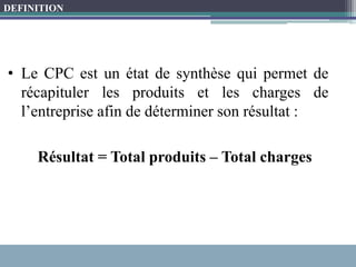 • Le CPC est un état de synthèse qui permet de
récapituler les produits et les charges de
l’entreprise afin de déterminer son résultat :
Résultat = Total produits – Total charges
DEFINITION
 