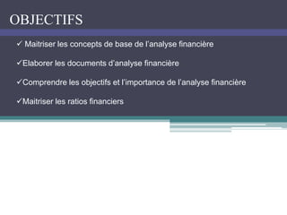OBJECTIFS
 Maitriser les concepts de base de l’analyse financière
Elaborer les documents d’analyse financière
Comprendre les objectifs et l’importance de l’analyse financière
Maitriser les ratios financiers
 