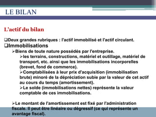 L’actif du bilan
Deux grandes rubriques : l'actif immobilisé et l'actif circulant.
Immobilisations
Biens de toute nature possédés par l'entreprise.
les terrains, constructions, matériel et outillage, matériel de
transport, etc. ainsi que les immobilisations incorporelles
(brevet, fond de commerce).
Comptabilisées à leur prix d'acquisition (immobilisation
brute) minoré de la dépréciation subie par la valeur de cet actif
au cours du temps (amortissement).
Le solde (immobilisations nettes) représente la valeur
comptable de ces immobilisations.
Le montant de l'amortissement est fixé par l'administration
fiscale. Il peut être linéaire ou dégressif (ce qui représente un
avantage fiscal).
LE BILAN
 
