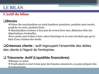 L’actif du bilan
Stocks
Valeur des marchandises en stock (matières premières, produits semi-ouvrés,
produits en cours, produits finis).
 Marchandises évaluées à leur prix de revient hors taxe, déduction faite des
dépréciations éventuelles.
Les stocks sont évalués à leur valeur historique et ne sont réévalués que par le
biais d'une rotation des stocks.
Créances clients : actif regroupant l'ensemble des dettes
des clients à l'égard de l'entreprise.
 Trésorerie- Actif (Liquidités financières)
Banque et caisse
 Fonds placés à court terme pour des besoins saisonniers, ou pour préparer des
investissements.
LE BILAN
 