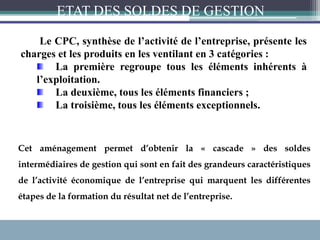 Le CPC, synthèse de l’activité de l’entreprise, présente les
charges et les produits en les ventilant en 3 catégories :
La première regroupe tous les éléments inhérents à
l’exploitation.
La deuxième, tous les éléments financiers ;
La troisième, tous les éléments exceptionnels.
Cet aménagement permet d’obtenir la « cascade » des soldes
intermédiaires de gestion qui sont en fait des grandeurs caractéristiques
de l’activité économique de l’entreprise qui marquent les différentes
étapes de la formation du résultat net de l’entreprise.
ETAT DES SOLDES DE GESTION
 