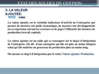 La valeur ajoutée est le véritable indicateur d’activité de l’entreprise qui
permet de mesurer son poids économique, de mesurer son développement
ou sa régression suivant les exercices et de juger l’efficacité des factures de
production (travail, capital).
Utilité
La valeur ajoutée est un solde qui va renseigner sur le degré d’intégration
de l’entreprise. On dit d’une entreprise qu’elle est plus ou moins intégrée
selon qu’elle maîtrise un processus de production plus ou moins long.
On mesure ce degré d’intégration par le ratio: Valeur ajoutée/ Production
ETAT DES SOLDES DE GESTION
3- LA VALEUR
AJOUTÉE:
 