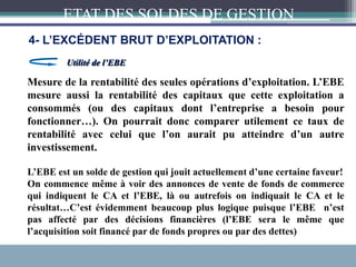 Mesure de la rentabilité des seules opérations d’exploitation. L’EBE
mesure aussi la rentabilité des capitaux que cette exploitation a
consommés (ou des capitaux dont l’entreprise a besoin pour
fonctionner…). On pourrait donc comparer utilement ce taux de
rentabilité avec celui que l’on aurait pu atteindre d’un autre
investissement.
Utilité de l’EBE
L’EBE est un solde de gestion qui jouit actuellement d’une certaine faveur!
On commence même à voir des annonces de vente de fonds de commerce
qui indiquent le CA et l’EBE, là ou autrefois on indiquait le CA et le
résultat…C’est évidemment beaucoup plus logique puisque l’EBE n’est
pas affecté par des décisions financières (l’EBE sera le même que
l’acquisition soit financé par de fonds propres ou par des dettes)
ETAT DES SOLDES DE GESTION
4- L’EXCÉDENT BRUT D’EXPLOITATION :
 