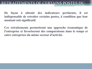 De façon à obtenir des indicateurs pertinents, il est
indispensable de retraiter certains postes, à condition que leur
montant soit significatif.
Ces retraitements permettront une approche économique de
l'entreprise et favoriseront des comparaisons dans le temps et
entre entreprises du même secteur d'activité.
RETRAITEMENTS DE CERTAINS POSTES DU
CPC :
 