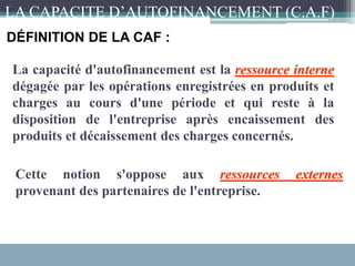 La capacité d'autofinancement est la ressource interne
dégagée par les opérations enregistrées en produits et
charges au cours d'une période et qui reste à la
disposition de l'entreprise après encaissement des
produits et décaissement des charges concernés.
Cette notion s'oppose aux ressources externes
provenant des partenaires de l'entreprise.
DÉFINITION DE LA CAF :
LA CAPACITE D’AUTOFINANCEMENT (C.A.F)
 