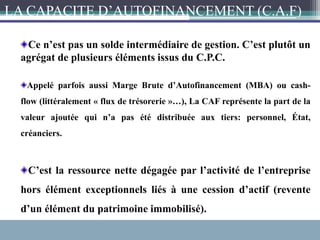 Ce n’est pas un solde intermédiaire de gestion. C’est plutôt un
agrégat de plusieurs éléments issus du C.P.C.
Appelé parfois aussi Marge Brute d’Autofinancement (MBA) ou cash-
flow (littéralement « flux de trésorerie »…), La CAF représente la part de la
valeur ajoutée qui n’a pas été distribuée aux tiers: personnel, État,
créanciers.
C’est la ressource nette dégagée par l’activité de l’entreprise
hors élément exceptionnels liés à une cession d’actif (revente
d’un élément du patrimoine immobilisé).
LA CAPACITE D’AUTOFINANCEMENT (C.A.F)
 