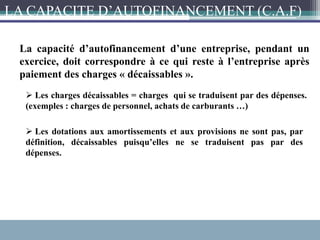 La capacité d’autofinancement d’une entreprise, pendant un
exercice, doit correspondre à ce qui reste à l’entreprise après
paiement des charges « décaissables ».
 Les charges décaissables = charges qui se traduisent par des dépenses.
(exemples : charges de personnel, achats de carburants …)
 Les dotations aux amortissements et aux provisions ne sont pas, par
définition, décaissables puisqu’elles ne se traduisent pas par des
dépenses.
LA CAPACITE D’AUTOFINANCEMENT (C.A.F)
 