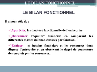 LE BILAN FONCTIONNEL
Il a pour rôle de :
 Apprécier la structure fonctionnelle de l’entreprise
 Déterminer l’équilibre financier, en comparant les
différentes masses du bilan classées par fonction.
 Evaluer les besoins financiers et les ressources dont
dispose l’entreprise et en observant le degré de couverture
des emplois par les ressources.
LE BILAN FONCTIONNEL
 