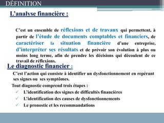 L’analyse financière :
C’est un ensemble de réflexions et de travaux qui permettent, à
partir de l’étude de documents comptables et financiers, de
caractériser la situation financière d’une entreprise,
d’interpréter ses résultats et de prévoir son évolution à plus ou
moins long terme, afin de prendre les décisions qui découlent de ce
travail de réflexions.
Le diagnostic financier :
C’est l’action qui consiste à identifier un dysfonctionnement en repérant
ses signes ou ses symptômes.
Tout diagnostic comprend trois étapes :
 L’identification des signes de difficultés financières
 L’identification des causes de dysfonctionnements
 Le pronostic et les recommandations
DÉFINITION
 