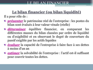 Le bilan financier (ou bilan liquidité)
Il a pour rôle de :
présenter le patrimoine réel de l’entreprise : les postes du
bilan sont évalués à leur valeur vénale (réelle)
déterminer équilibre financier, en comparant les
différentes masses du bilan classées par ordre de liquidité
ou d’exigibilité et en observant le degré de couverture du
passif exigible par les actifs liquides
évaluer la capacité de l’entreprise à faire face à ses dettes
à moins d’un an
estimer la solvabilité de l’entreprise : l’actif est-il suffisant
pour couvrir toutes les dettes.
LE BILAN FINANCIER
 