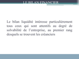 Le bilan liquidité intéresse particulièrement
tous ceux qui sont attentifs au degré de
solvabilité de l’entreprise, au premier rang
desquels se trouvent les créanciers
LE BILAN FINANCIER
 