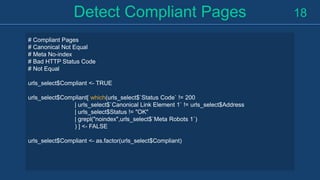 Detect Compliant Pages 18
# Compliant Pages
# Canonical Not Equal
# Meta No-index
# Bad HTTP Status Code
# Not Equal
urls_select$Compliant <- TRUE
urls_select$Compliant[ which(urls_select$`Status Code` != 200
| urls_select$`Canonical Link Element 1` != urls_select$Address
| urls_select$Status != "OK"
| grepl("noindex",urls_select$`Meta Robots 1`)
) ] <- FALSE
urls_select$Compliant <- as.factor(urls_select$Compliant)
 