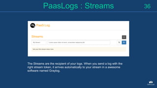 PaasLogs : Streams 36
The Streams are the recipient of your logs. When you send a log with the
right stream token, it arrives automatically to your stream in a awesome
software named Graylog.
 