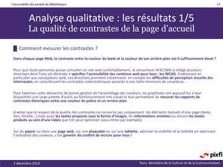 L’accessibilité des portails de bibliothèques
Paris. Ministère de la Culture et de la Communication
█ Comment mesurer les contrastes ?
Dans chaque page Web, le contraste entre la couleur du texte et la couleur de son arrière-plan est-il suffisamment élevé ?
Pour que toute personne puisse consulter un site web confortablement, le consortium W3C/WAI a rédigé plusieurs
directives dont l'une est destinée à spécifier l'accessibilité des contenus web pour tous : les WCAG. S'adressant en
particulier aux concepteurs web, ces directives prennent notamment en compte les difficultés de perception visuelle des
internautes, en caractérisant les contrastes colorimétriques associés à une taille minimum de caractères.
Pour favoriser cette démarche de bonne gestion de l’assemblage des couleurs, les graphistes ont aujourd’hui à leur
disposition une large palette d’outils au fonctionnement très visuel et leur permettant de mesurer les rapports de
contrastes théoriques entre une couleur de police et un arrière-plan.
A noter que le respect de la qualité des contrastes ne concerne pas uniquement les éléments textuels d’une page (texte,
lien, titraille…) mais aussi les textes proposés sous la forme d’images, les informations animées ou encore les textes
produits au sein d’une vidéo que l’on peut optimiser (sous-titres par exemple).
Sur du papier ou dans une page web, sur une plaquette ou sur une tablette, valoriser la visibilité et la lisibilité en valorisant
l’utilisation des couleurs, c’est garantir du confort de lecture pour tous !
2 décembre 2014
10
Analyse qualitative : les résultats 1/5
La qualité de contrastes de la page d’accueil
 