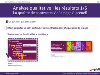 L’accessibilité des portails de bibliothèques
Paris. Ministère de la Culture et de la Communication
█ Ce qui n’est pas satisfaisant
18
Analyse qualitative : les résultats 1/5
La qualité de contrastes de la page d’accueil
Il faut apporter un soin particulier aux contrastes pour chaque zone de la page
Textes avec un fond à effet « matière »
Melun
www.astrolabe-melun.fr
Melun
www.astrolabe-melun.fr
2 décembre 2014
 