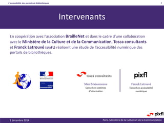 L’accessibilité des portails de bibliothèques
Paris. Ministère de la Culture et de la Communication
Intervenants
En coopération avec l’association BrailleNet et dans le cadre d’une collaboration
avec le Ministère de la Culture et de la Communication, Tosca consultants
et Franck Letrouvé (pixFL) réalisent une étude de l’accessibilité numérique des
portails de bibliothèques.
2 décembre 2014
2
Franck LetrouvéMarc Maisonneuve
Conseil en systèmes
d'information
Conseil en accessibilité
numérique
 