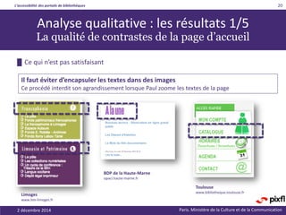 L’accessibilité des portails de bibliothèques
Paris. Ministère de la Culture et de la Communication
20
Analyse qualitative : les résultats 1/5
La qualité de contrastes de la page d’accueil
Il faut éviter d’encapsuler les textes dans des images
Ce procédé interdit son agrandissement lorsque Paul zoome les textes de la page
Limoges
www.bm-limoges.fr
BDP de la Haute-Marne
opaci.haute-marne.fr
Toulouse
www.bibliotheque.toulouse.fr
2 décembre 2014
█ Ce qui n’est pas satisfaisant
 