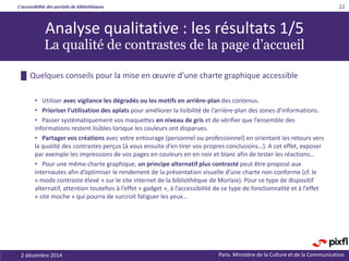 L’accessibilité des portails de bibliothèques
Paris. Ministère de la Culture et de la Communication
• Utiliser avec vigilance les dégradés ou les motifs en arrière-plan des contenus.
• Prioriser l’utilisation des aplats pour améliorer la lisibilité de l’arrière-plan des zones d’informations.
• Passer systématiquement vos maquettes en niveau de gris et de vérifier que l’ensemble des
informations restent lisibles lorsque les couleurs ont disparues.
• Partager vos créations avec votre entourage (personnel ou professionnel) en orientant les retours vers
la qualité des contrastes perçus (à vous ensuite d’en tirer vos propres conclusions…). A cet effet, exposer
par exemple les impressions de vos pages en couleurs en en noir et blanc afin de tester les réactions…
• Pour une même charte graphique, un principe alternatif plus contrasté peut être proposé aux
internautes afin d’optimiser le rendement de la présentation visuelle d’une charte non conforme (cf. le
« mode contraste élevé » sur le site internet de la bibliothèque de Morlaix). Pour ce type de dispositif
alternatif, attention toutefois à l’effet « gadget », à l’accessibilité de ce type de fonctionnalité et à l’effet
« site moche » qui pourra de surcroit fatiguer les yeux…
2 décembre 2014
22
Analyse qualitative : les résultats 1/5
La qualité de contrastes de la page d’accueil
█ Quelques conseils pour la mise en œuvre d’une charte graphique accessible
 