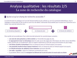 L’accessibilité des portails de bibliothèques
Paris. Ministère de la Culture et de la Communication2 décembre 2014
25
█ Qu’est ce qu’un champ de recherche accessible ?
La recherche dans le catalogue est l’une des fonctionnalités les plus utilisées au sein d’un portail de bibliothèque. Que le
catalogue se trouve dans le site ou bien au sein d’un site dédié, la demande d’accessibilité pour la saisie de la recherche est la
même. Une zone de recherche c’est :
Pour qu’elle soit accessible pour Paul, cette zone doit présenter les caractéristiques suivantes :
• une zone de saisie présente au même endroit sur l’ensemble des pages du site,
• le regroupement visuel et sémantique (dans le code source des pages) des informations de même nature identifiées
le plus souvent par un encadrement (pour se repérer notamment au sein des zones de formulaires les plus longs),
• une liaison visuelle et sémantique entre un champ de saisie et l’intitulé auquel il est associé,
• une proximité visuelle de deux espaces maximum entre un champ de saisie et l’intitulé auquel il est associé,
• un intitulé de bouton de validation d’une recherche clairement identifié,
• une taille « ajustable » (pour les 3 éléments constitutifs de la zone,
• la possibilité offerte à Paul de manipuler les éléments de la zone de saisie à la souris et/ou au clavier.
Un intitulé (ou étiquette) Un champ de saisie Un bouton de validation
+ +
Analyse qualitative : les résultats 2/5
La zone de recherche du catalogue
 