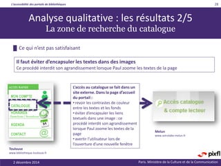 L’accessibilité des portails de bibliothèques
Paris. Ministère de la Culture et de la Communication2 décembre 2014
28
Analyse qualitative : les résultats 2/5
La zone de recherche du catalogue
L’accès au catalogue se fait dans un
site externe. Dans la page d’accueil
du portail :
• revoir les contrastes de couleur
entre les textes et les fonds
• éviter d’encapsuler les liens
textuels dans une image : ce
procédé interdit son agrandissement
lorsque Paul zoome les textes de la
page
• avertir l’utilisateur lors de
l’ouverture d’une nouvelle fenêtre
█ Ce qui n’est pas satisfaisant
Il faut éviter d’encapsuler les textes dans des images
Ce procédé interdit son agrandissement lorsque Paul zoome les textes de la page
Toulouse
www.bibliotheque.toulouse.fr
Melun
www.astrolabe-melun.fr
 