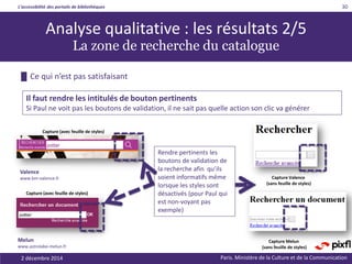 L’accessibilité des portails de bibliothèques
Paris. Ministère de la Culture et de la Communication2 décembre 2014
30
Analyse qualitative : les résultats 2/5
La zone de recherche du catalogue
Capture (avec feuille de styles)
Capture Melun
(sans feuille de styles)
Il faut rendre les intitulés de bouton pertinents
Si Paul ne voit pas les boutons de validation, il ne sait pas quelle action son clic va générer
Capture (avec feuille de styles)
Capture Valence
(sans feuille de styles)
Rendre pertinents les
boutons de validation de
la recherche afin qu’ils
soient informatifs même
lorsque les styles sont
désactivés (pour Paul qui
est non-voyant pas
exemple)
Valence
www.bm-valence.fr
Melun
www.astrolabe-melun.fr
█ Ce qui n’est pas satisfaisant
 