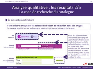 L’accessibilité des portails de bibliothèques
Paris. Ministère de la Culture et de la Communication2 décembre 2014
32
Analyse qualitative : les résultats 2/5
La zone de recherche du catalogue
█ Ce qui n’est pas satisfaisant
Morlaix
http://bibliotheques.
ville.morlaix.fr
Valence
www.bm-valence.fr
BnF
www.bnf.fr
•Lors de l’agrandissement
des données de la page en
Zoom X6 dans Firefox (et en
mode texte seulement), la
taille des boutons construits
en image reste figée.
•Construire des boutons de
validation à l’aide de texte
mis en forme par les feuilles
de styles afin de pouvoir en
moduler la taille.
Il faut éviter d’encapsuler les textes d’un bouton de validation dans des images
Ce procédé interdit son agrandissement lorsque Paul zoome les textes de la page
 