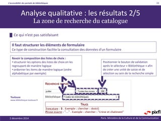 L’accessibilité des portails de bibliothèques
Paris. Ministère de la Culture et de la Communication2 décembre 2014
33
Analyse qualitative : les résultats 2/5
La zone de recherche du catalogue
Revoir la composition des listes de choix :
• structurer les options des listes de choix en les
regroupant de manière logique
• ordonner les items de manière logique (ordre
alphabétique par exemple)
Positionner le bouton de validation
après le sélecteur « Bibliothèque » afin
de créer une unité de saisie et de
sélection au sein de la recherche simple
█ Ce qui n’est pas satisfaisant
Il faut structurer les éléments de formulaire
Ce type de construction facilite la consultation des données d’un formulaire
Toulouse
www.bibliotheque.toulouse.fr
 