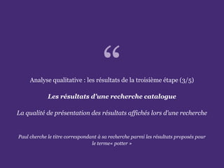 L’accessibilité des portails de bibliothèques
Paris. Ministère de la Culture et de la Communication
Analyse qualitative : les résultats de la troisième étape (3/5)
Les résultats d’une recherche catalogue
La qualité de présentation des résultats affichés lors d’une recherche
Paul cherche le titre correspondant à sa recherche parmi les résultats proposés pour
le terme« potter »
“
 