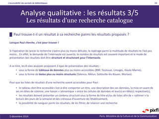 L’accessibilité des portails de bibliothèques
Paris. Ministère de la Culture et de la Communication2 décembre 2014
38
█ Paul trouve-t-il un résultat à sa recherche parmi les résultats proposés ?
Lorsque Paul cherche, c’est pour trouver !
Si l’opération de lancer la recherche s’avère plus ou moins délicate, le repérage parmi la multitude de résultats ne l’est pas
moins… En effet, le demande de l’internaute est ouverte, le nombre de résultats est souvent important et le mode de
présentation des résultats doit être structuré et structurant pour l’internaute.
A ce titre, les 8 sites analysés proposent 2 type de présentation des résultats :
• sous la forme de tableaux de données plus ou moins accessibles (BNF, Toulouse, Limoges, Haute-Marne),
• sous la forme de textes plus ou moins structurés (Valence, Melun, Sotteville-lès-Rouen, Morlaix).
Pour que les listes de résultats d’une recherche soient accessibles pour Paul :
• le tableau doit être accessible c’est-à-dire comporter un titre, une description des ses données, la mise en avant de
ses en-têtes de colonne, une liaison « sémantique » entre les cellules de données et leur(s) en-tête(s) respective(s),
• les résultats doivent présenter un contenu structuré sous la forme de titre et/ou de listes afin de « rythmer » la
lecture des jours de la semaine et des créneaux d’ouverture de l’établissement,
• la possibilité de naviguer parmi les résultats, de les filtrer, de relancer une recherche.
Analyse qualitative : les résultats 3/5
Les résultats d’une recherche catalogue
 