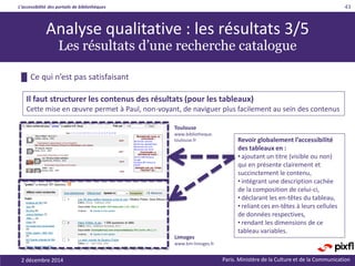 L’accessibilité des portails de bibliothèques
Paris. Ministère de la Culture et de la Communication2 décembre 2014
43
█ Ce qui n’est pas satisfaisant
Il faut structurer les contenus des résultats (pour les tableaux)
Cette mise en œuvre permet à Paul, non-voyant, de naviguer plus facilement au sein des contenus
Analyse qualitative : les résultats 3/5
Les résultats d’une recherche catalogue
Toulouse
www.bibliotheque.
toulouse.fr
Limoges
www.bm-limoges.fr
Revoir globalement l’accessibilité
des tableaux en :
• ajoutant un titre (visible ou non)
qui en présente clairement et
succinctement le contenu,
• intégrant une description cachée
de la composition de celui-ci,
• déclarant les en-têtes du tableau,
• reliant ces en-têtes à leurs cellules
de données respectives,
• rendant les dimensions de ce
tableau variables.
 