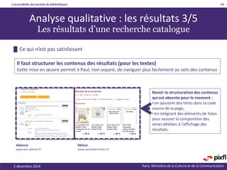 L’accessibilité des portails de bibliothèques
Paris. Ministère de la Culture et de la Communication2 décembre 2014
44
Revoir la structuration des contenus
qui est absente pour le moment :
• en ajoutant des titres dans la code
source de la page,
• en intégrant des éléments de listes
pour assurer la composition des
zones dédiées à l’affichage des
résultats.
█ Ce qui n’est pas satisfaisant
Il faut structurer les contenus des résultats (pour les textes)
Cette mise en œuvre permet à Paul, non-voyant, de naviguer plus facilement au sein des contenus
Melun
www.astrolabe-melun.fr
Valence
www.bm-valence.fr
Analyse qualitative : les résultats 3/5
Les résultats d’une recherche catalogue
 