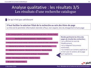 L’accessibilité des portails de bibliothèques
Paris. Ministère de la Culture et de la Communication2 décembre 2014
46
Rendre pertinents les titres des
pages de résultat des recherches :
• en y affichant le nom de
l’établissement,
• en y intégrant l’occurrence
recherchée,
• en rendant son contenu explicite et
en lien avec le contenu de la page
qu’il représente.
█ Ce qui n’est pas satisfaisant
Il faut faciliter la valoriser l’état de la recherche au sein des titres de page
Le titre est le première information donnée à Paul, non-voyant, lors du chargement d’une page
Analyse qualitative : les résultats 3/5
Les résultats d’une recherche catalogue
 