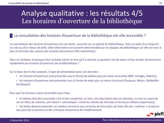 L’accessibilité des portails de bibliothèques
Paris. Ministère de la Culture et de la Communication2 décembre 2014
49
█ La consultation des horaires d’ouverture de la bibliothèque est-elle accessible ?
La consultation des horaires d’ouverture est une tâche courante sur un portail de bibliothèque. Dans la cadre d’un emprunt
sur site ou d’un retour de prêt, cette information est souvent administrable par les équipes de bibliothèque car elle est mise à
jour en fonction des saisons (les horaires d’ouverture l’été notamment).
Dans ce contexte, et puisque Paul souhaite retirer le livre qu’il a réservé, la question est de savoir si Paul accède facilement et
rapidement aux horaires d’ouverture de sa bibliothèque ?
Sur la base des 8 sites analysés, 2 type de présentation pour ces données :
• les horaires d’ouverture sont présentés sous la forme de tableau plus ou moins accessible (BNF, Limoges, Valence),
• les horaires d’ouverture sont présentés sous la forme de texte plus ou moins structuré (Toulouse, Melun, Sotteville-
lès-Rouen).
Pour que les horaires soient accessibles pour Paul :
• le tableau doit être accessible c’est-à-dire comporter un titre, une description des ses données, la mise en avant de
ses en-têtes de colonne, une liaison « sémantique » entre les cellules de données et leur(s) en-tête(s) respective(s),
• les textes doivent présenter un contenu structuré sous la forme de titre et/ou de listes afin de « rythmer » la lecture
des jours de la semaine et des créneaux d’ouverture de l’établissement.
Analyse qualitative : les résultats 4/5
Les horaires d’ouverture de la bibliothèque
 