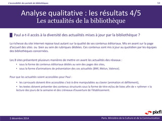 L’accessibilité des portails de bibliothèques
Paris. Ministère de la Culture et de la Communication2 décembre 2014
59
█ Paul a-t-il accès à la diversité des actualités mises à jour par la bibliothèque ?
La richesse du site internet repose tout autant sur la qualité de ses contenus éditoriaux. Mis en avant sur la page
d’accueil des sites ou bien au sein de rubriques dédiées. Ces contenus sont mis à jour au quotidien par les équipes
des bibliothèques concernées.
Les 8 sites présentent plusieurs manières de mettre en avant les actualités des réseaux :
• sous la forme de contenus éditoriaux dédiés au sein des pages des sites,
• sous la forme d’animations de présentation des ces actualités (BNF, Melun, Valence).
Pour que les actualités soient accessibles pour Paul :
• les carrousels doivent être accessibles c’est-à-dire manipulables au clavier (animation et défilement),
• les textes doivent présenter des contenus structurés sous la forme de titre et/ou de listes afin de « rythmer » la
lecture des jours de la semaine et des créneaux d’ouverture de l’établissement.
Analyse qualitative : les résultats 4/5
Les actualités de la bibliothèque
 