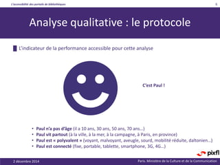 L’accessibilité des portails de bibliothèques
Paris. Ministère de la Culture et de la Communication
6
Analyse qualitative : le protocole
2 décembre 2014
█ L’indicateur de la performance accessible pour cette analyse
• Paul n’a pas d’âge (il a 10 ans, 30 ans, 50 ans, 70 ans…)
• Paul vit partout (à la ville, à la mer, à la campagne, à Paris, en province)
• Paul est « polyvalent » (voyant, malvoyant, aveugle, sourd, mobilité réduite, daltonien…)
• Paul est connecté (fixe, portable, tablette, smartphone, 3G, 4G…)
C’est Paul !
 