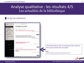 L’accessibilité des portails de bibliothèques
Paris. Ministère de la Culture et de la Communication
█ Ce qui est satisfaisant
62
Une présentation claire et contrastée des contenus
de la zone centrale des actualités
BnF
www.bnf.fr/fr/la_bnf/actualites_bibliotheque.html
Analyse qualitative : les résultats 4/5
Les actualités de la bibliothèque
2 décembre 2014
 