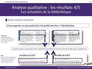 L’accessibilité des portails de bibliothèques
Paris. Ministère de la Culture et de la Communication
█ Ce qui n’est pas satisfaisant
64
Il faut apporter un soin particulier à la qualité des liens : l’identification
Toulouse
www.bibliotheque.
toulouse.fr (en couleurs à
gauche et en niveau de
gris à droite)
Analyse qualitative : les résultats 4/5
Les actualités de la bibliothèque
La seule couleur ne doit pas servir à identifier visuellement les liens titre des textes qu’ils introduisent.
BNF
www.bnf.fr/fr/la_bnf/actuali
tes_bibliotheque.html (en
couleurs à gauche et en
niveau de gris à droite)
2 décembre 2014
 