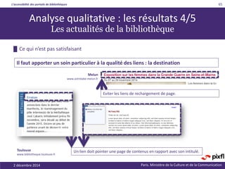 L’accessibilité des portails de bibliothèques
Paris. Ministère de la Culture et de la Communication
█ Ce qui n’est pas satisfaisant
65
Il faut apporter un soin particulier à la qualité des liens : la destination
Analyse qualitative : les résultats 4/5
Les actualités de la bibliothèque
Un lien doit pointer une page de contenus en rapport avec son intitulé.Toulouse
www.bibliotheque.toulouse.fr
Melun
www.astrolabe-melun.fr
Eviter les liens de rechargement de page.
2 décembre 2014
 