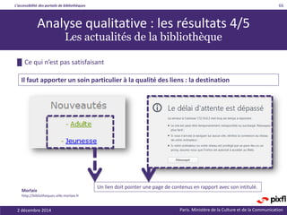 L’accessibilité des portails de bibliothèques
Paris. Ministère de la Culture et de la Communication
█ Ce qui n’est pas satisfaisant
66
Il faut apporter un soin particulier à la qualité des liens : la destination
Analyse qualitative : les résultats 4/5
Les actualités de la bibliothèque
Un lien doit pointer une page de contenus en rapport avec son intitulé.
Morlaix
http://bibliotheques.ville.morlaix.fr
2 décembre 2014
 